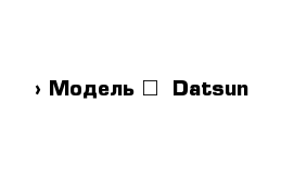  › Модель ­  Datsun
